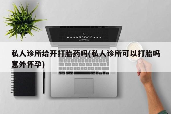 打胎药私人店联系方式保密发货,指导用药私人诊所给开打胎药吗(私人诊所可以打胎吗意外怀孕)