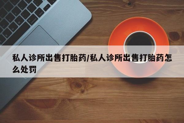 打胎药私人店联系方式保密发货,指导用药私人诊所出售打胎药/私人诊所出售打胎药怎么处罚