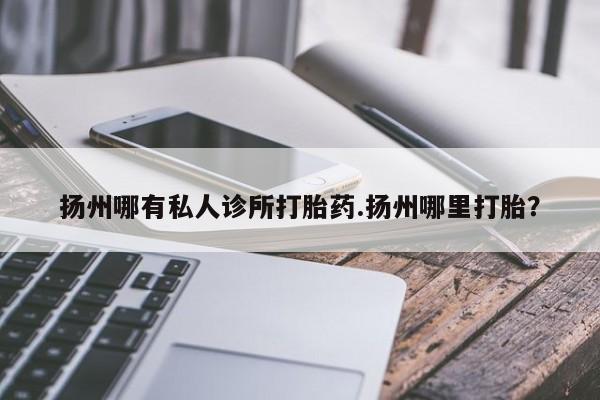 打胎药私人店联系方式保密发货,指导用药扬州哪有私人诊所打胎药.扬州哪里打胎？