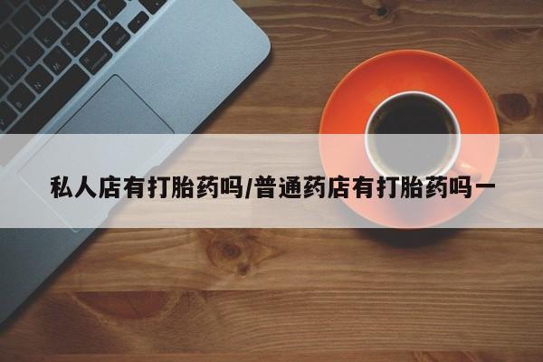 打胎药私人店联系方式保密发货,指导用药私人店有打胎药吗/普通药店有打胎药吗一