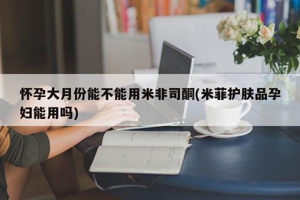 打胎药私人店联系方式保密发货,指导用药怀孕大月份能不能用米非司酮(米菲护肤品孕妇能用吗)