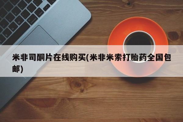 打胎药私人店联系方式保密发货,指导用药米非司酮片在线购买(米非米索打胎药全国包邮)