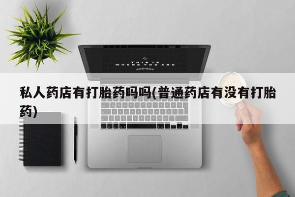 打胎药私人店联系方式保密发货,指导用药私人药店有打胎药吗吗(普通药店有没有打胎药)