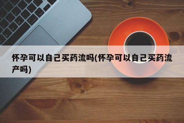打胎药私人店联系方式保密发货,指导用药怀孕可以自己买药流吗(怀孕可以自己买药流产吗)