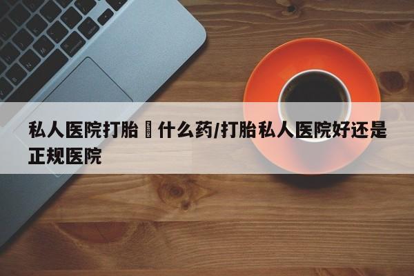 打胎药私人店联系方式保密发货,指导用药私人医院打胎給什么药/打胎私人医院好还是正规医院