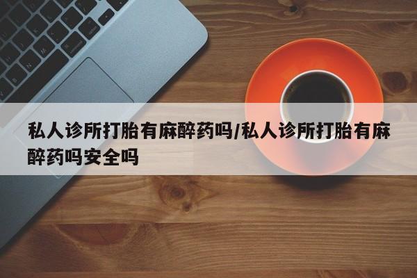打胎药私人店联系方式保密发货,指导用药私人诊所打胎有麻醉药吗/私人诊所打胎有麻醉药吗安全吗