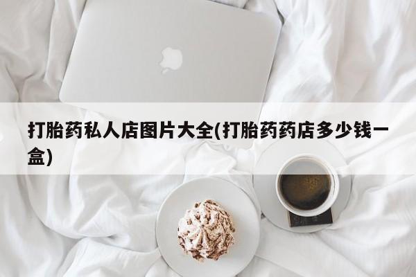 打胎药私人店联系方式保密发货,指导用药打胎药私人店图片大全(打胎药药店多少钱一盒)